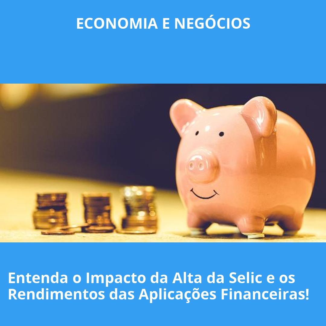 Entenda o Impacto da Alta da Selic e os Rendimentos das Aplicações Financeiras!